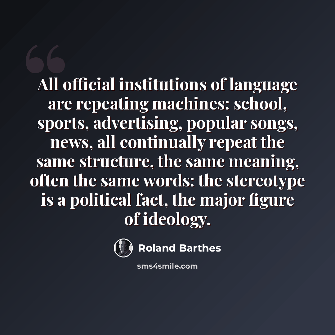 “All official institutions of language are repeating machines: school, sports, advertising, popular songs, news, all continually repeat the same structure, the same meaning, often the same words: the stereotype is a political fact, the major figure of ideology.” quote by Roland Barthes