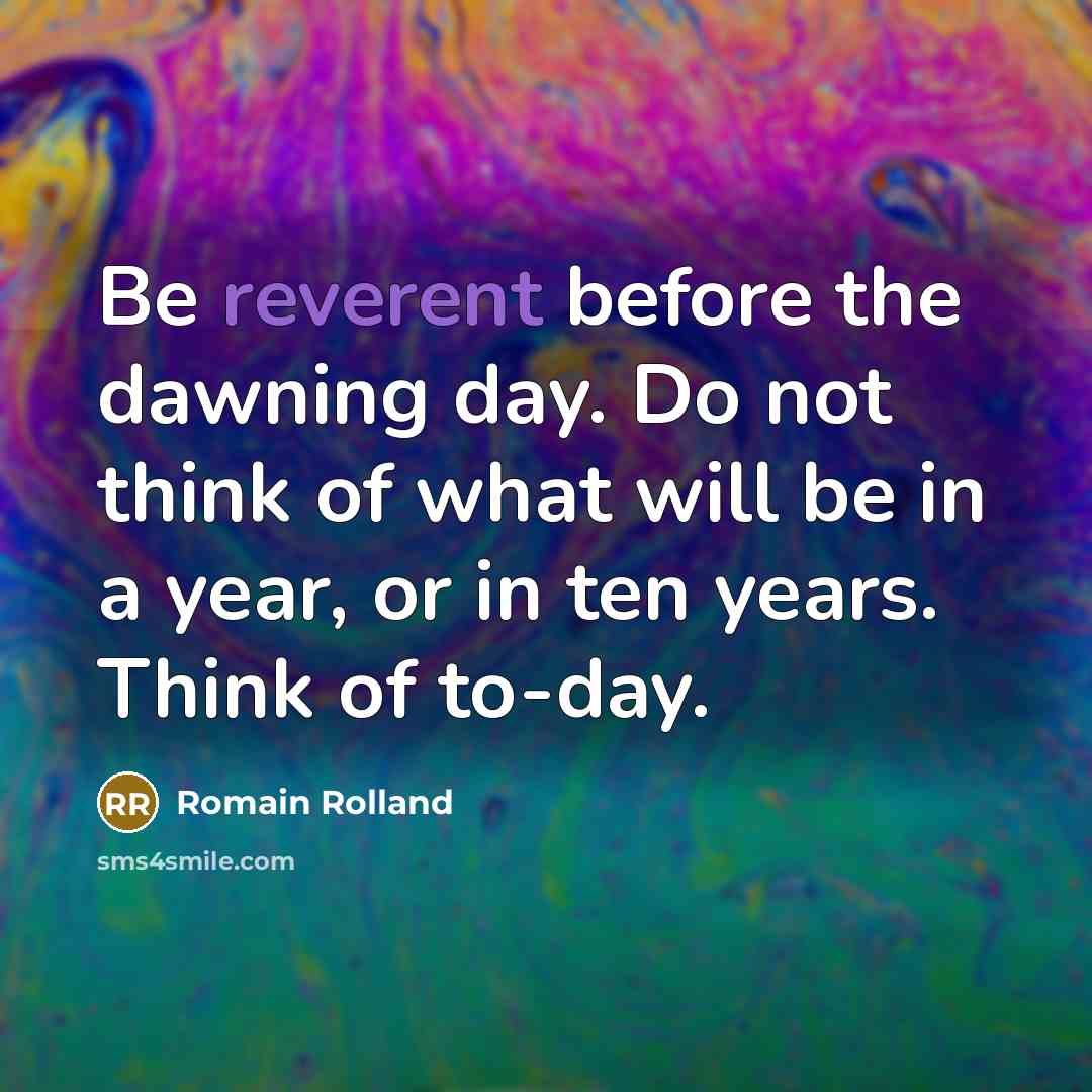 “Be reverent before the dawning day. Do not think of what will be in a year, or in ten years. Think of to-day.” quote by Romain Rolland