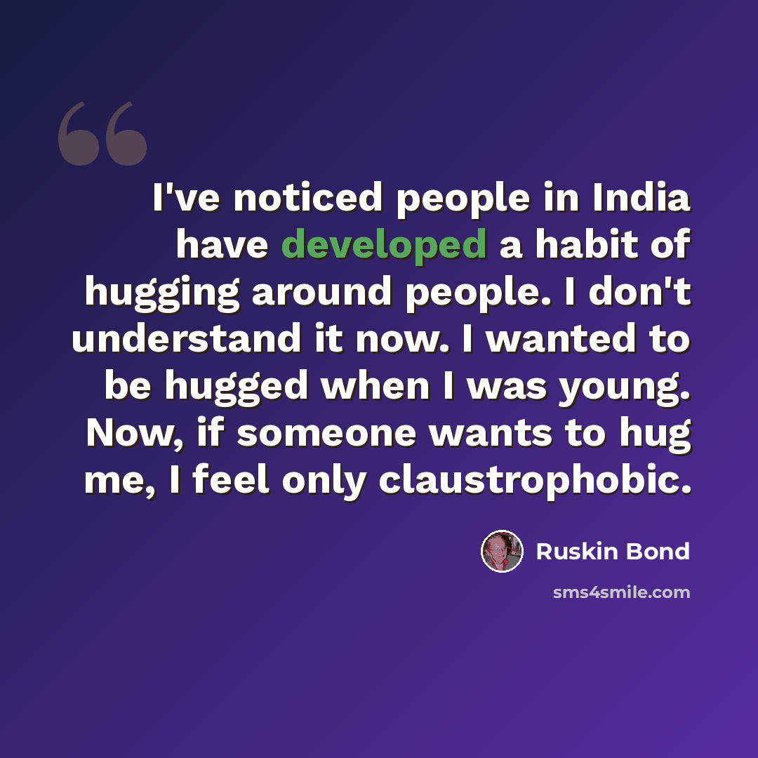 “I've noticed people in India have developed a habit of hugging around people. I don't understand it now. I wanted to be hugged when I was young. Now, if someone wants to hug me, I feel only claustrophobic.” quote by Ruskin Bond