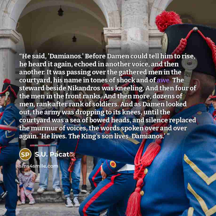 “He said, 'Damianos.' Before Damen could tell him to rise, he heard it again, echoed in another voice, and then another. It was passing over the gathered men in the courtyard, his name in tones of shock and of awe. The steward beside Nikandros was kneeling. And then four of the men in the front…” quote by S.U. Pacat
