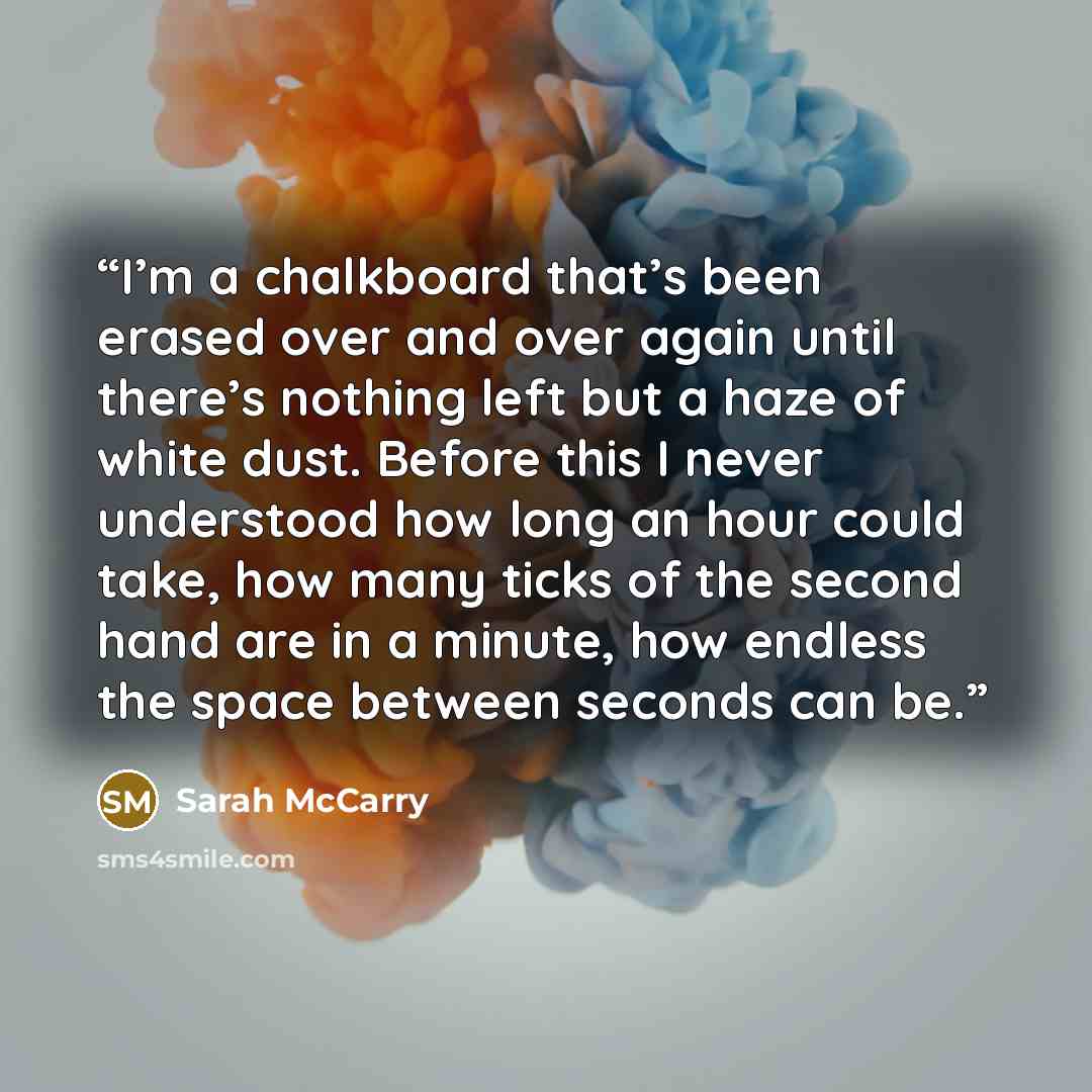 “I’m a chalkboard that’s been erased over and over again until there’s nothing left but a haze of white dust. Before this I never understood how long an hour could take, how many ticks of the second hand are in a minute, how endless the space between seconds can be.” quote by Sarah McCarry