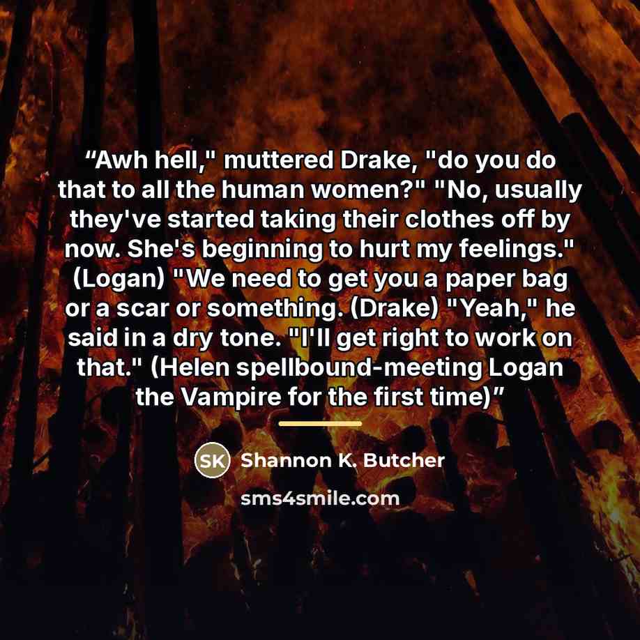 “Awh hell," muttered Drake, "do you do that to all the human women?" "No, usually they've started taking their clothes off by now. She's beginning to hurt my feelings." (Logan) "We need to get you a paper bag or a scar or something. (Drake) "Yeah," he said in a dry tone. "I'll get right to work on…” quote by Shannon K. Butcher