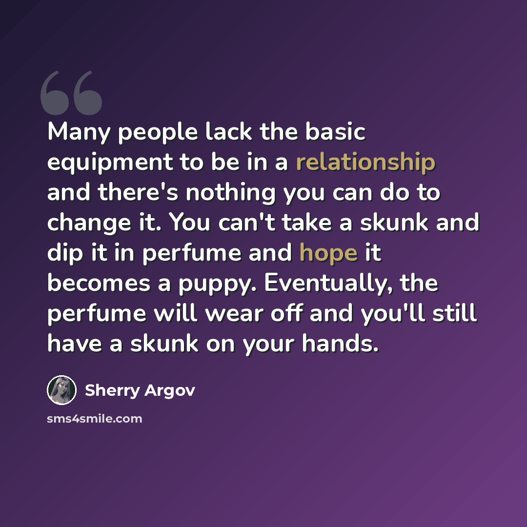 “Many people lack the basic equipment to be in a relationship and there's nothing you can do to change it. You can't take a skunk and dip it in perfume and hope it becomes a puppy. Eventually, the perfume will wear off and you'll still have a skunk on your hands.” quote by Sherry Argov