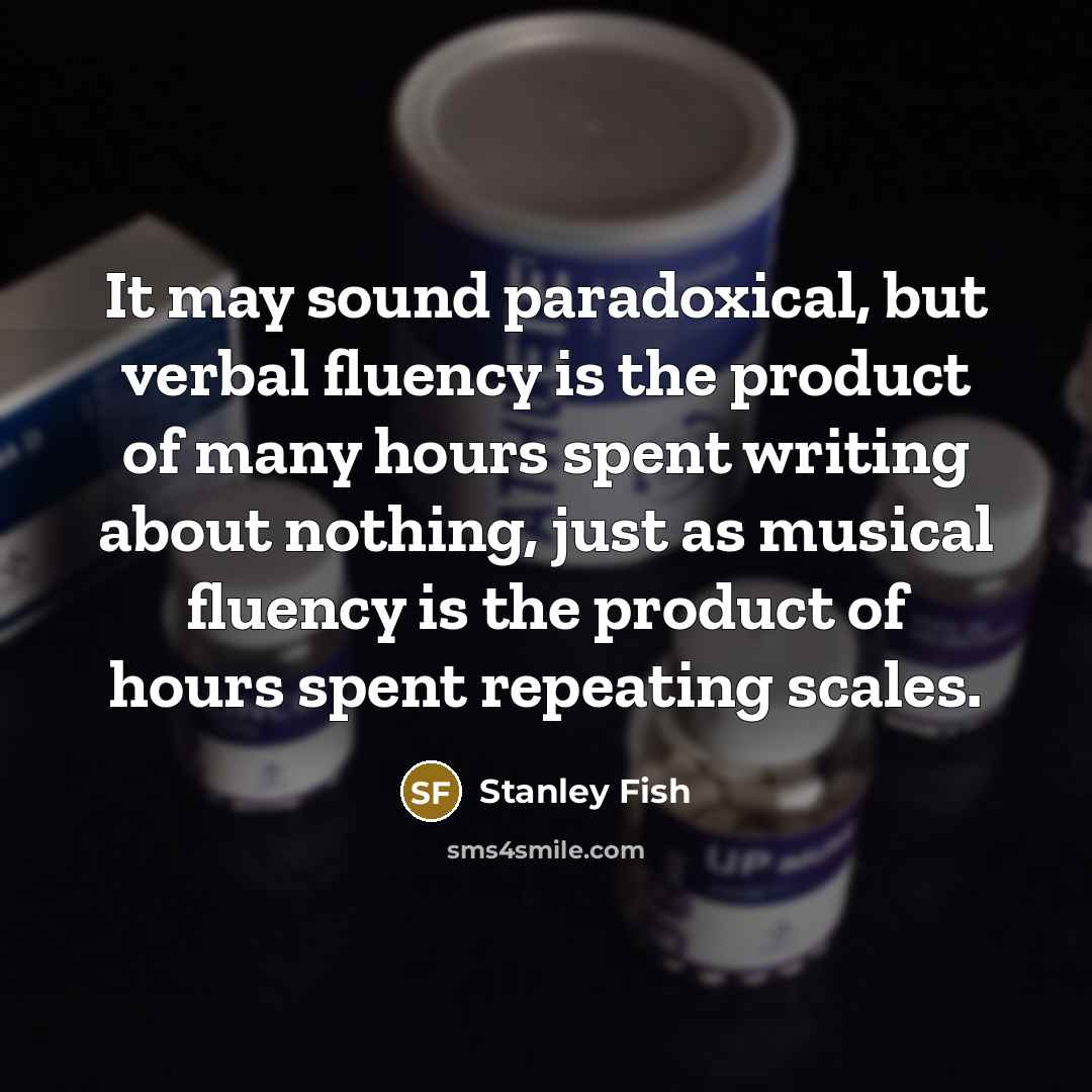 “It may sound paradoxical, but verbal fluency is the product of many hours spent writing about nothing, just as musical fluency is the product of hours spent repeating scales.” quote by Stanley Fish