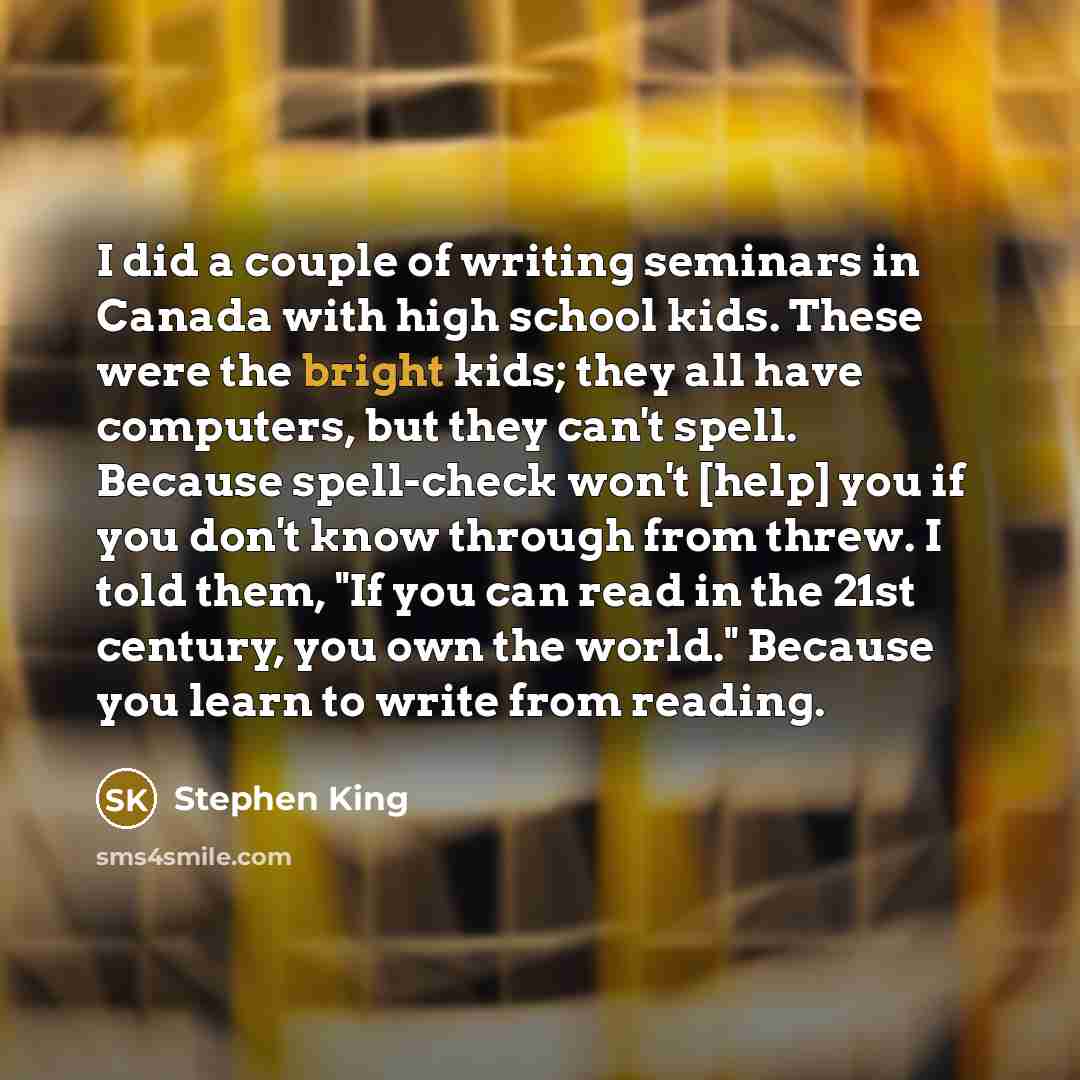 “I did a couple of writing seminars in Canada with high school kids. These were the bright kids; they all have computers, but they can't spell. Because spell-check won't [help] you if you don't know through from threw. I told them, "If you can read in the 21st century, you own the world." Because…” quote by Stephen King