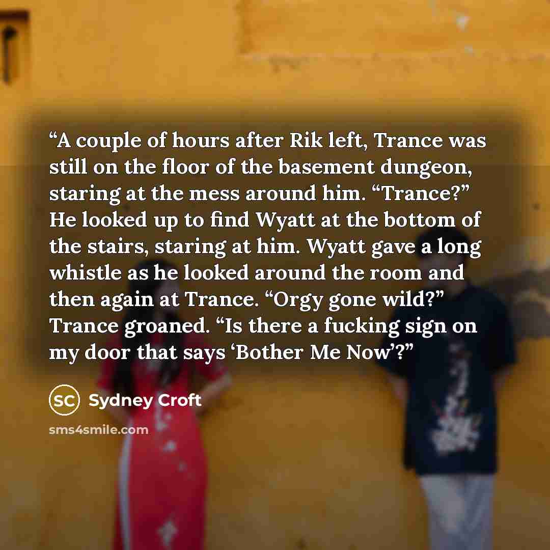 “A couple of hours after Rik left, Trance was still on the floor of the basement dungeon, staring at the mess around him. “Trance?” He looked up to find Wyatt at the bottom of the stairs, staring at him. Wyatt gave a long whistle as he looked around the room and then again at Trance. “Orgy gone…” quote by Sydney Croft