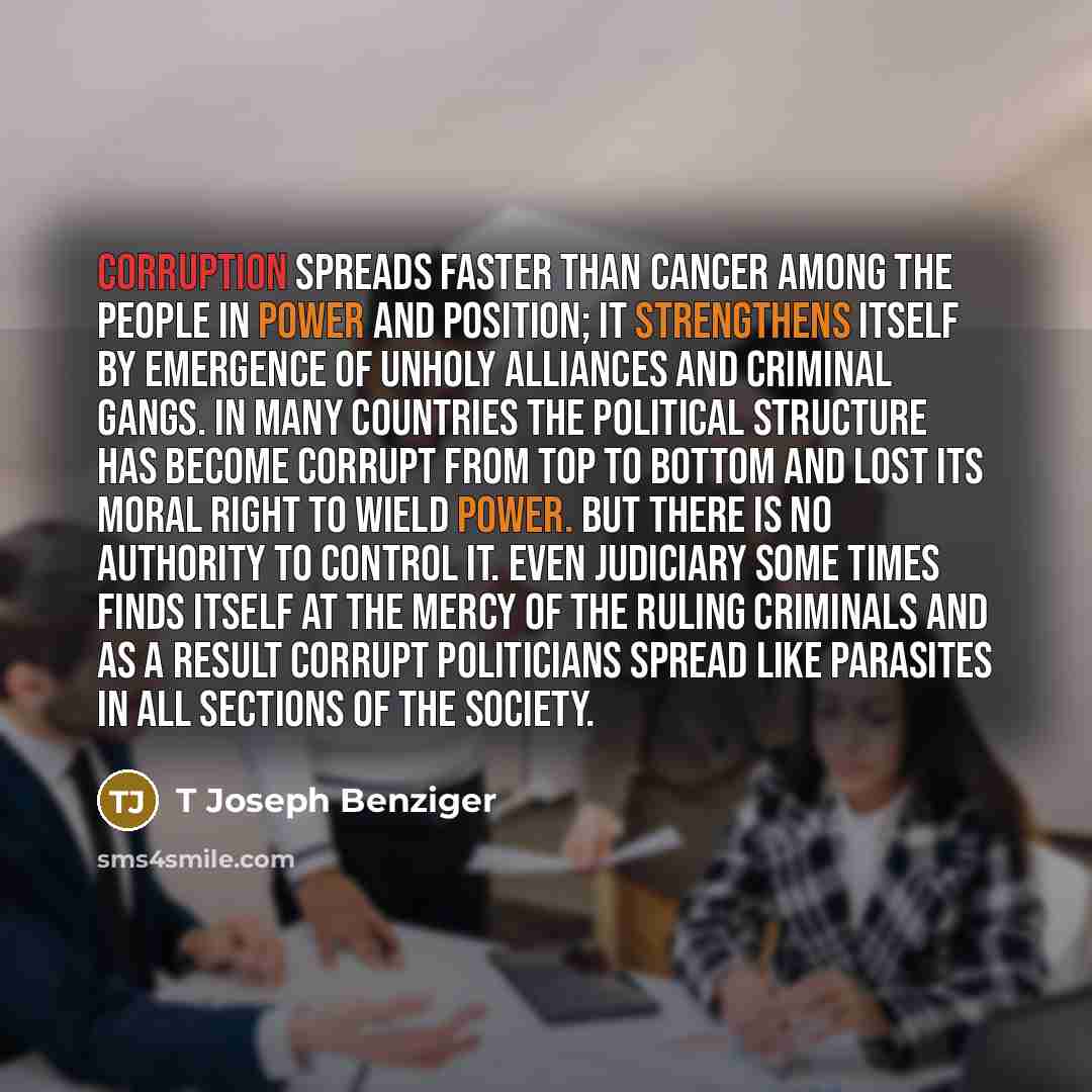 “Corruption spreads faster than cancer among the people in power and position; it strengthens itself by emergence of unholy alliances and criminal gangs. In many countries the political structure has become corrupt from top to bottom and lost its moral right to wield power. But there is no…” quote by T Joseph Benziger
