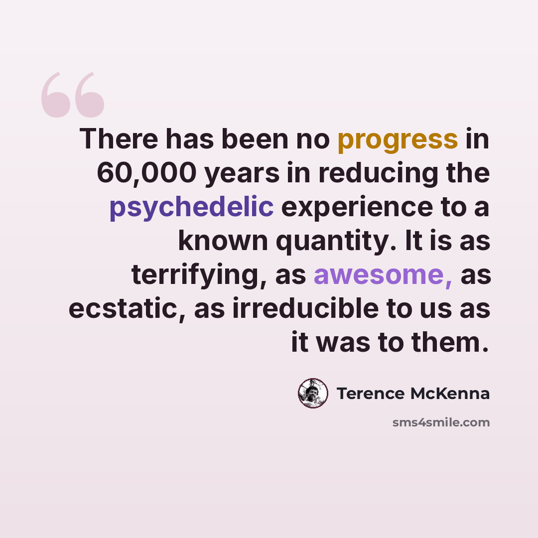 “There has been no progress in 60,000 years in reducing the psychedelic experience to a known quantity. It is as terrifying, as awesome, as ecstatic, as irreducible to us as it was to them.” quote by Terence McKenna