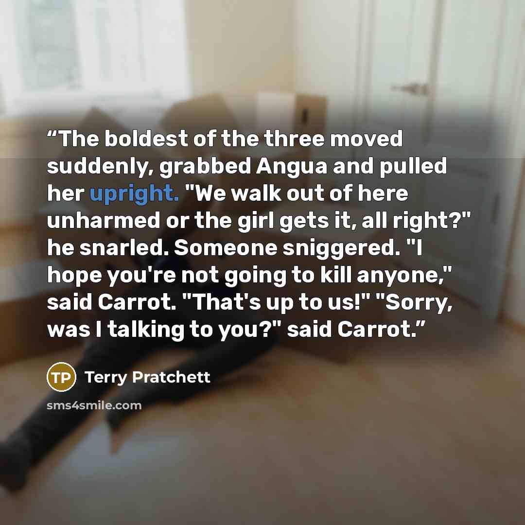 “The boldest of the three moved suddenly, grabbed Angua and pulled her upright. "We walk out of here unharmed or the girl gets it, all right?" he snarled. Someone sniggered. "I hope you're not going to kill anyone," said Carrot. "That's up to us!" "Sorry, was I talking to you?" said Carrot.” quote by Terry Pratchett