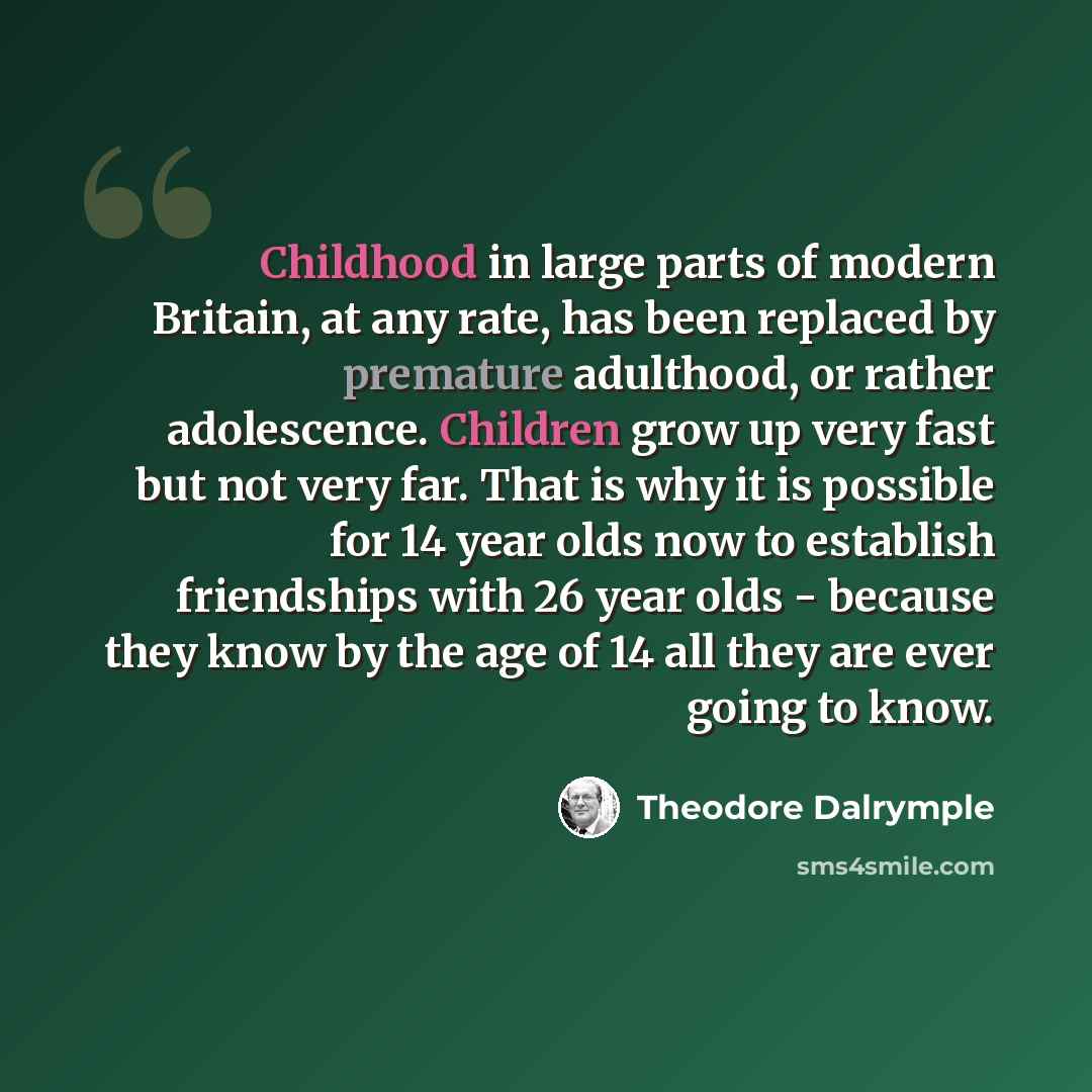 “Childhood in large parts of modern Britain, at any rate, has been replaced by premature adulthood, or rather adolescence. Children grow up very fast but not very far. That is why it is possible for 14 year olds now to establish friendships with 26 year olds - because they know by the age of 14 all…” quote by Theodore Dalrymple