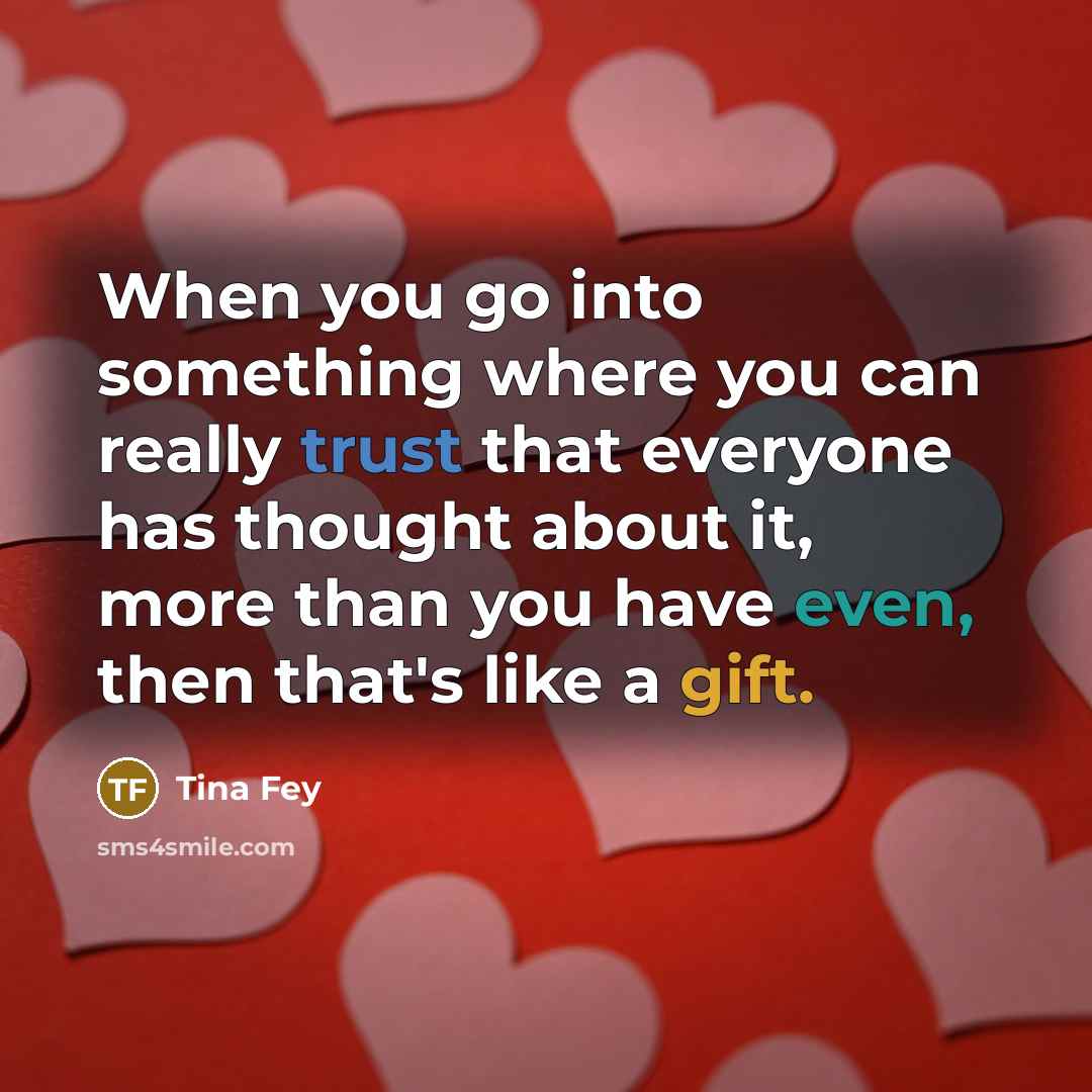 “When you go into something where you can really trust that everyone has thought about it, more than you have even, then that's like a gift.” quote by Tina Fey