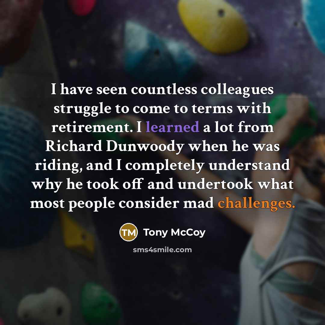 “I have seen countless colleagues struggle to come to terms with retirement. I learned a lot from Richard Dunwoody when he was riding, and I completely understand why he took off and undertook what most people consider mad challenges.” quote by Tony McCoy
