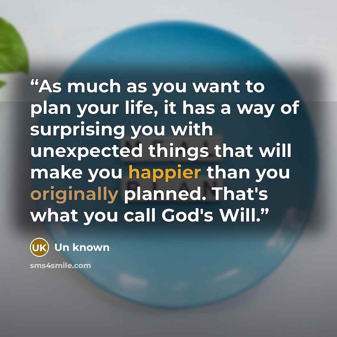 “As much as you want to plan your life, it has a way of surprising you with unexpected things that will make you happier than you originally planned. That's what you call God's Will.” quote by Un known