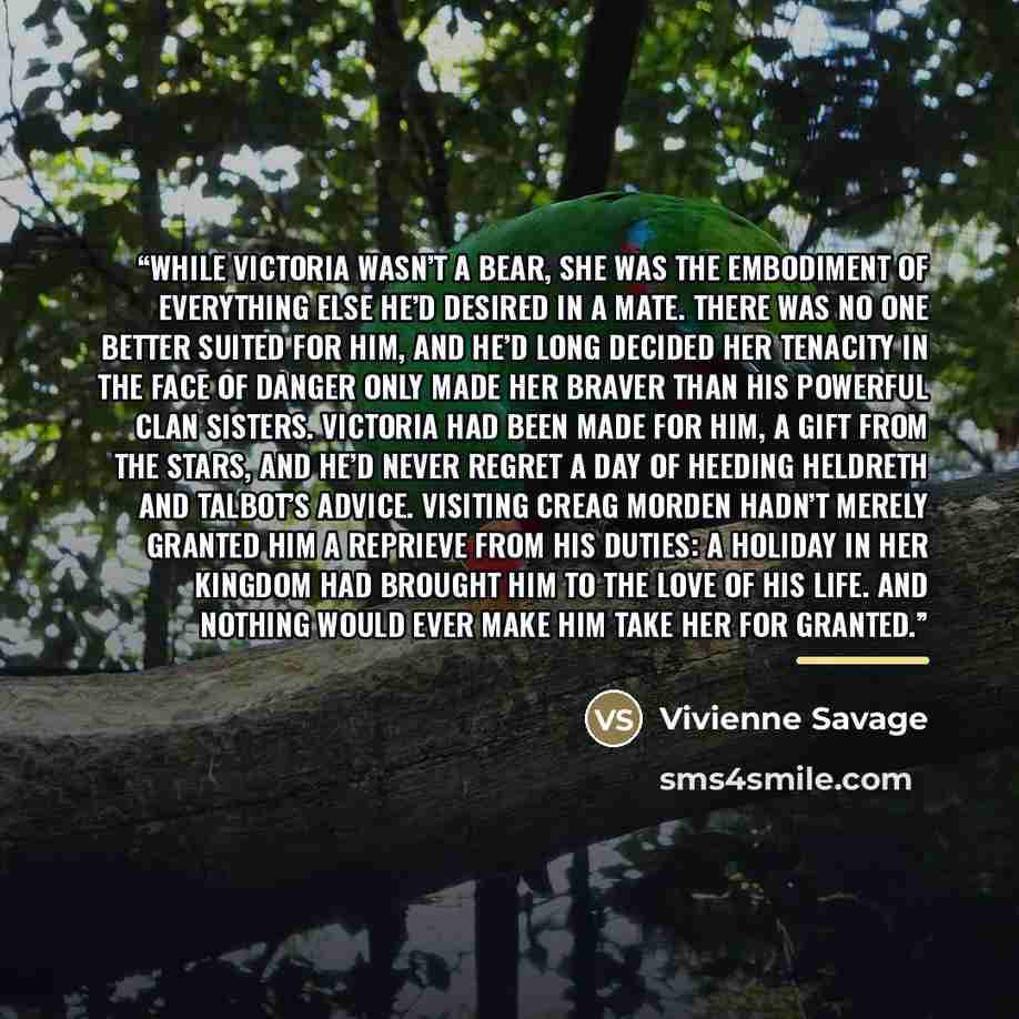 “While Victoria wasn’t a bear, she was the embodiment of everything else he’d desired in a mate. There was no one better suited for him, and he’d long decided her tenacity in the face of danger only made her braver than his powerful clan sisters. Victoria had been made for him, a gift from the…” quote by Vivienne Savage