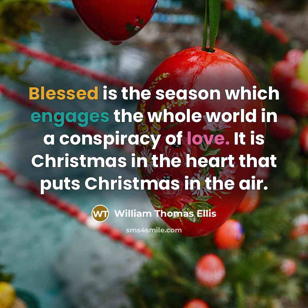 “Blessed is the season which engages the whole world in a conspiracy of love. It is Christmas in the heart that puts Christmas in the air.” quote by William Thomas Ellis