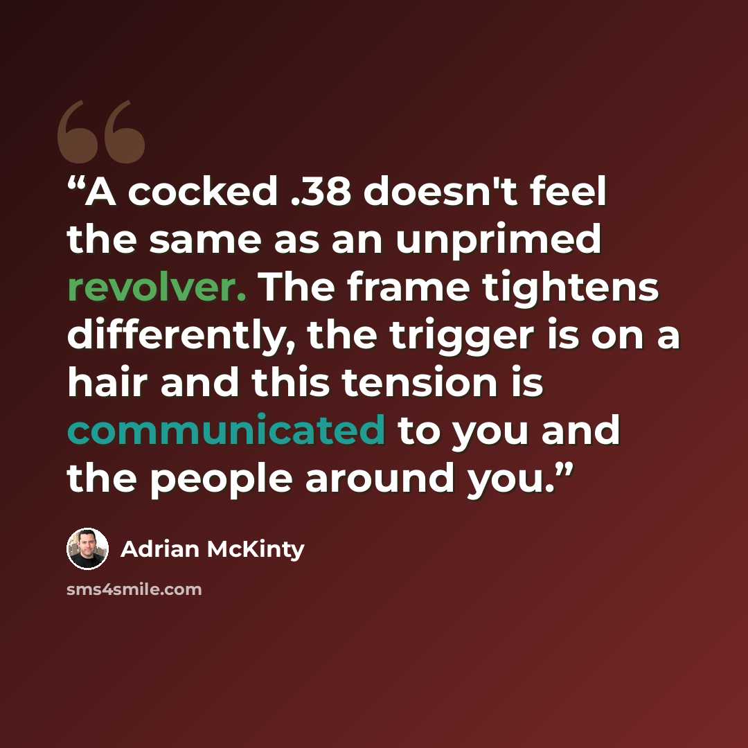 “A cocked .38 doesn't feel the same as an unprimed revolver. The frame tightens differently, the trigger is on a hair and this tension is communicated to you and the people around you.” quote by Adrian McKinty