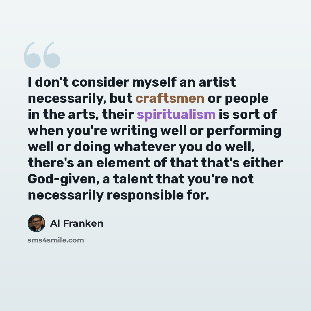 “I don't consider myself an artist necessarily, but craftsmen or people in the arts, their spiritualism is sort of when you're writing well or performing well or doing whatever you do well, there's an element of that that's either God-given, a talent that you're not necessarily responsible for.” quote by Al Franken