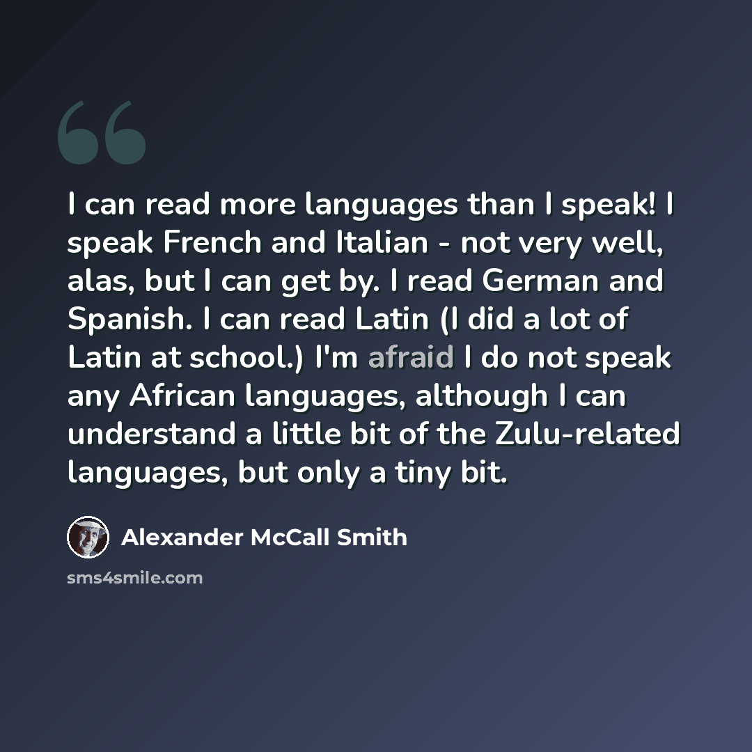 “I can read more languages than I speak! I speak French and Italian - not very well, alas, but I can get by. I read German and Spanish. I can read Latin (I did a lot of Latin at school.) I'm afraid I do not speak any African languages, although I can understand a little bit of the Zulu-related…” quote by Alexander McCall Smith