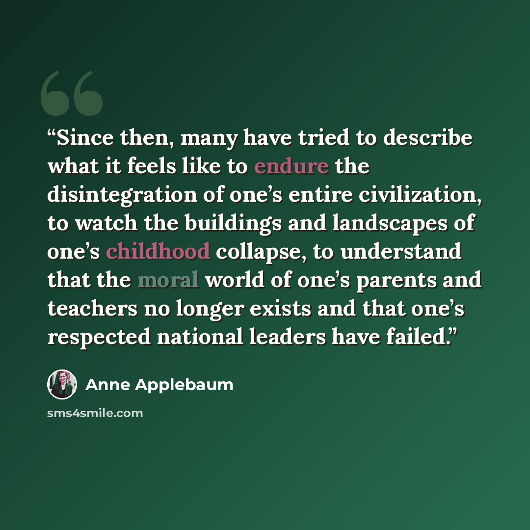 “Since then, many have tried to describe what it feels like to endure the disintegration of one’s entire civilization, to watch the buildings and landscapes of one’s childhood collapse, to understand that the moral world of one’s parents and teachers no longer exists and that one’s respected…” quote by Anne Applebaum