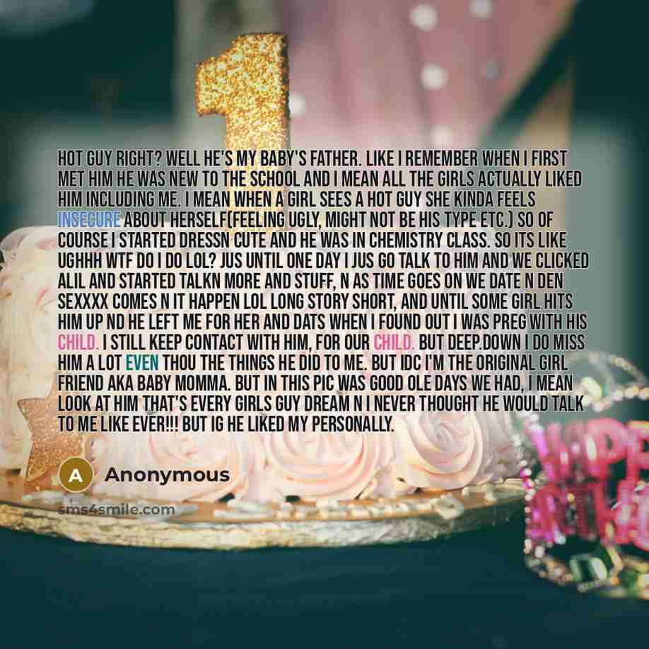 “Hot guy right? Well he's my baby's father. Like I remember when I first met him he was new to the school and I mean all the girls actually liked him including me. I mean when a girl sees a hot guy she kinda feels insecure about herself(feeling ugly, might not be his type etc.) So of course I…” quote by Anonymous