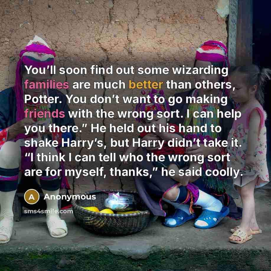 “You’ll soon find out some wizarding families are much better than others, Potter. You don’t want to go making friends with the wrong sort. I can help you there.” He held out his hand to shake Harry’s, but Harry didn’t take it. “I think I can tell who the wrong sort are for myself, thanks,” he said…” quote by Anonymous