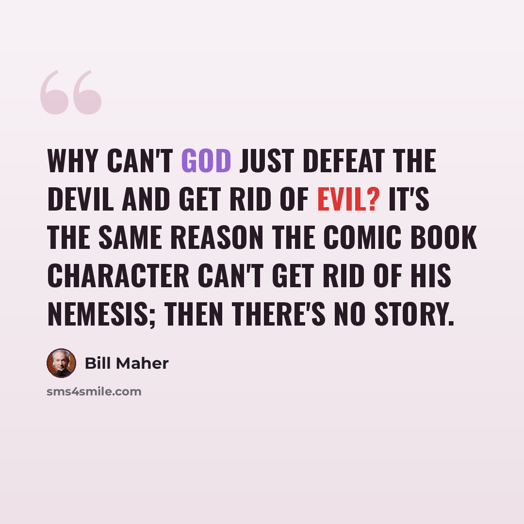 “Why can't God just defeat the devil and get rid of evil? It's the same reason the comic book character can't get rid of his nemesis; then there's no story.” quote by Bill Maher