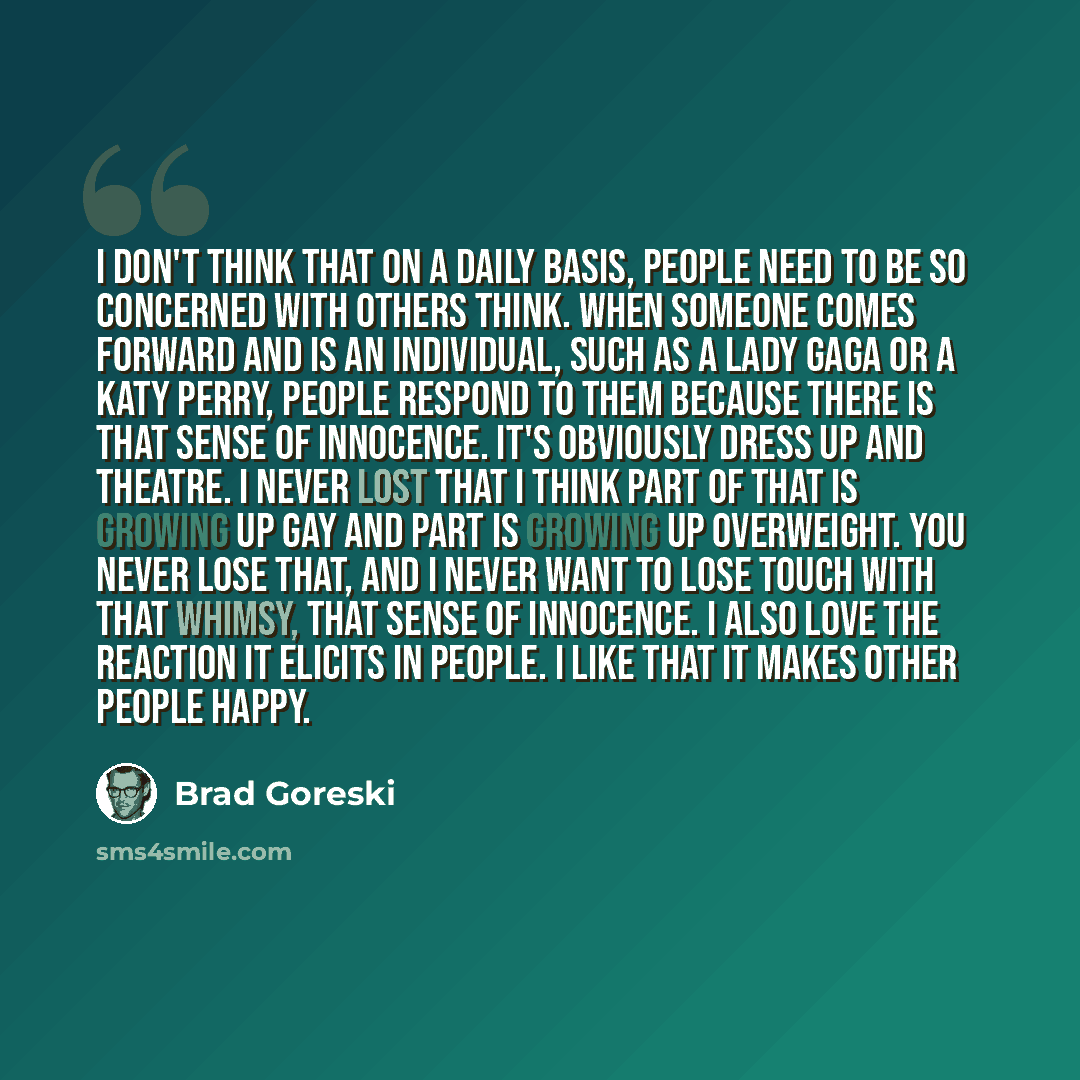 “I don't think that on a daily basis, people need to be so concerned with others think. When someone comes forward and is an individual, such as a Lady Gaga or a Katy Perry, people respond to them because there is that sense of innocence. It's obviously dress up and theatre. I never lost that I…” quote by Brad Goreski