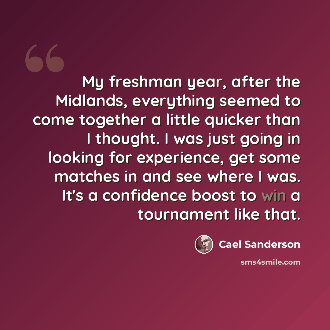 “My freshman year, after the Midlands, everything seemed to come together a little quicker than I thought. I was just going in looking for experience, get some matches in and see where I was. It's a confidence boost to win a tournament like that.” quote by Cael Sanderson