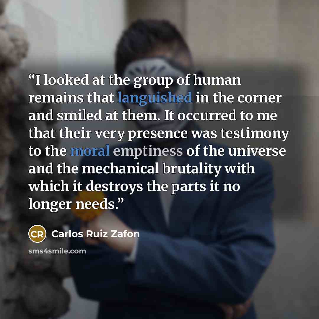 “I looked at the group of human remains that languished in the corner and smiled at them. It occurred to me that their very presence was testimony to the moral emptiness of the universe and the mechanical brutality with which it destroys the parts it no longer needs.” quote by Carlos Ruiz Zafón