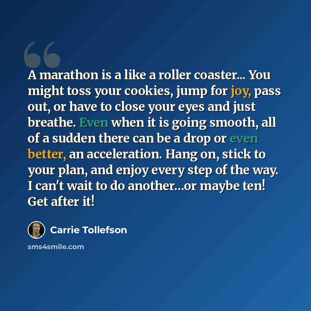 “A marathon is a like a roller coaster... You might toss your cookies, jump for joy, pass out, or have to close your eyes and just breathe. Even when it is going smooth, all of a sudden there can be a drop or even better, an acceleration. Hang on, stick to your plan, and enjoy every step of the…” quote by Carrie Tollefson