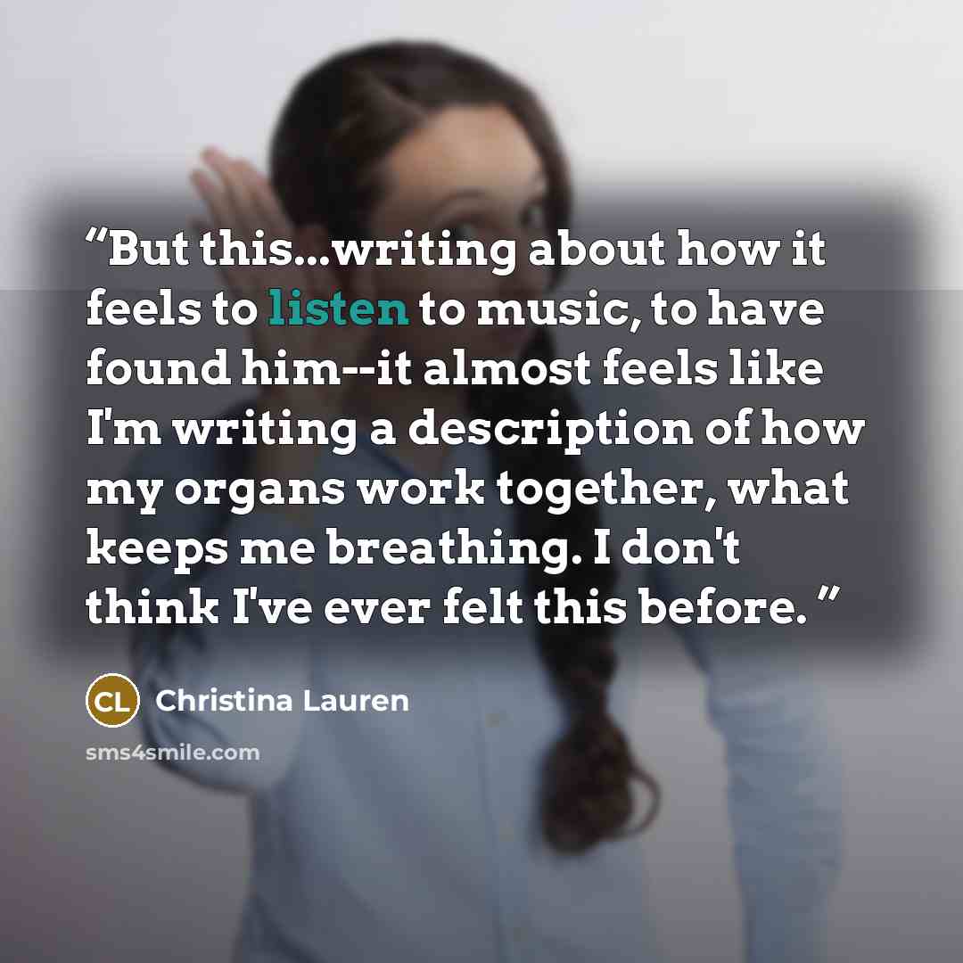 “But this...writing about how it feels to listen to music, to have found him--it almost feels like I'm writing a description of how my organs work together, what keeps me breathing. I don't think I've ever felt this before.” quote by Christina Lauren