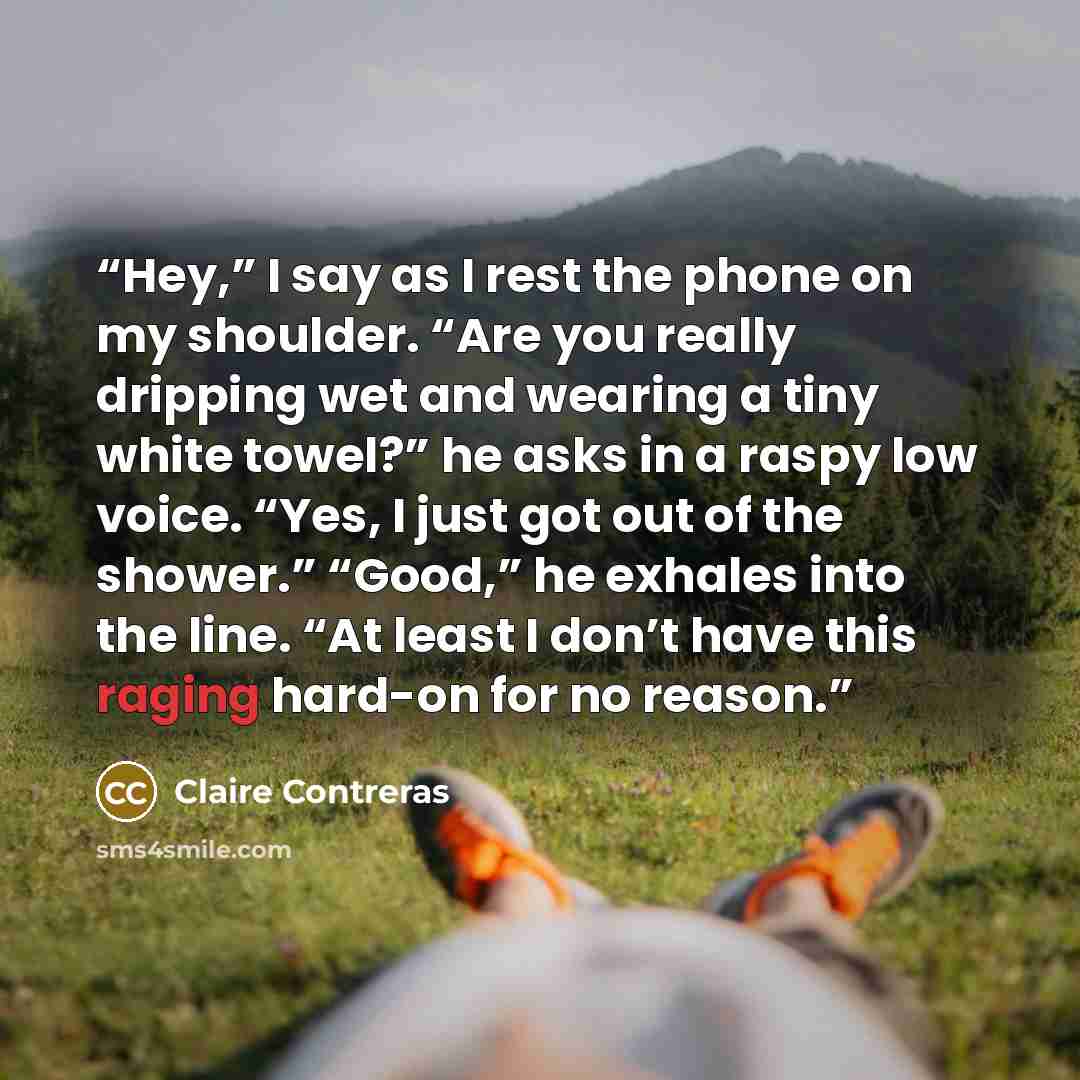 “Hey,” I say as I rest the phone on my shoulder. “Are you really dripping wet and wearing a tiny white towel?” he asks in a raspy low voice. “Yes, I just got out of the shower.” “Good,” he exhales into the line. “At least I don’t have this raging hard-on for no reason.” quote by Claire Contreras
