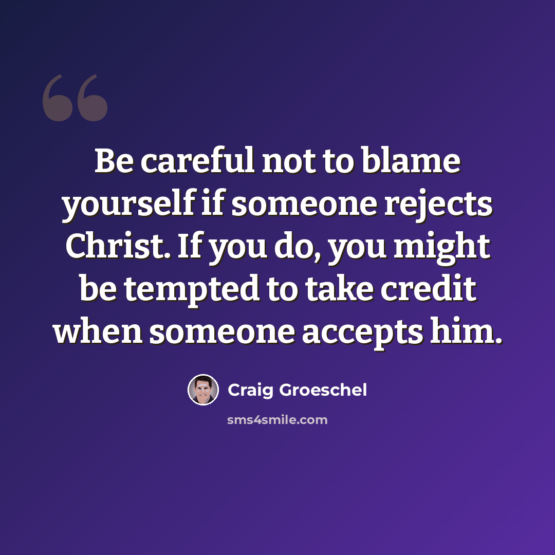 “Be careful not to blame yourself if someone rejects Christ. If you do, you might be tempted to take credit when someone accepts him.” quote by Craig Groeschel