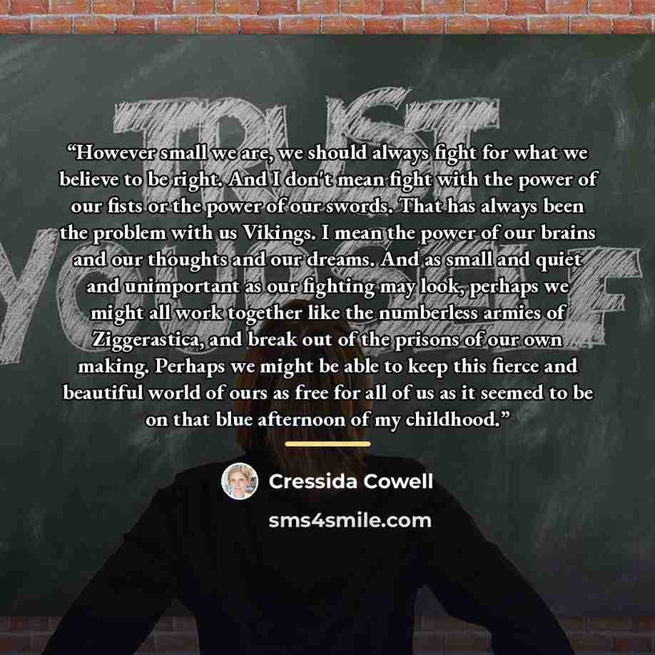 “However small we are, we should always fight for what we believe to be right. And I don't mean fight with the power of our fists or the power of our swords. That has always been the problem with us Vikings. I mean the power of our brains and our thoughts and our dreams. And as small and quiet and…” quote by Cressida Cowell
