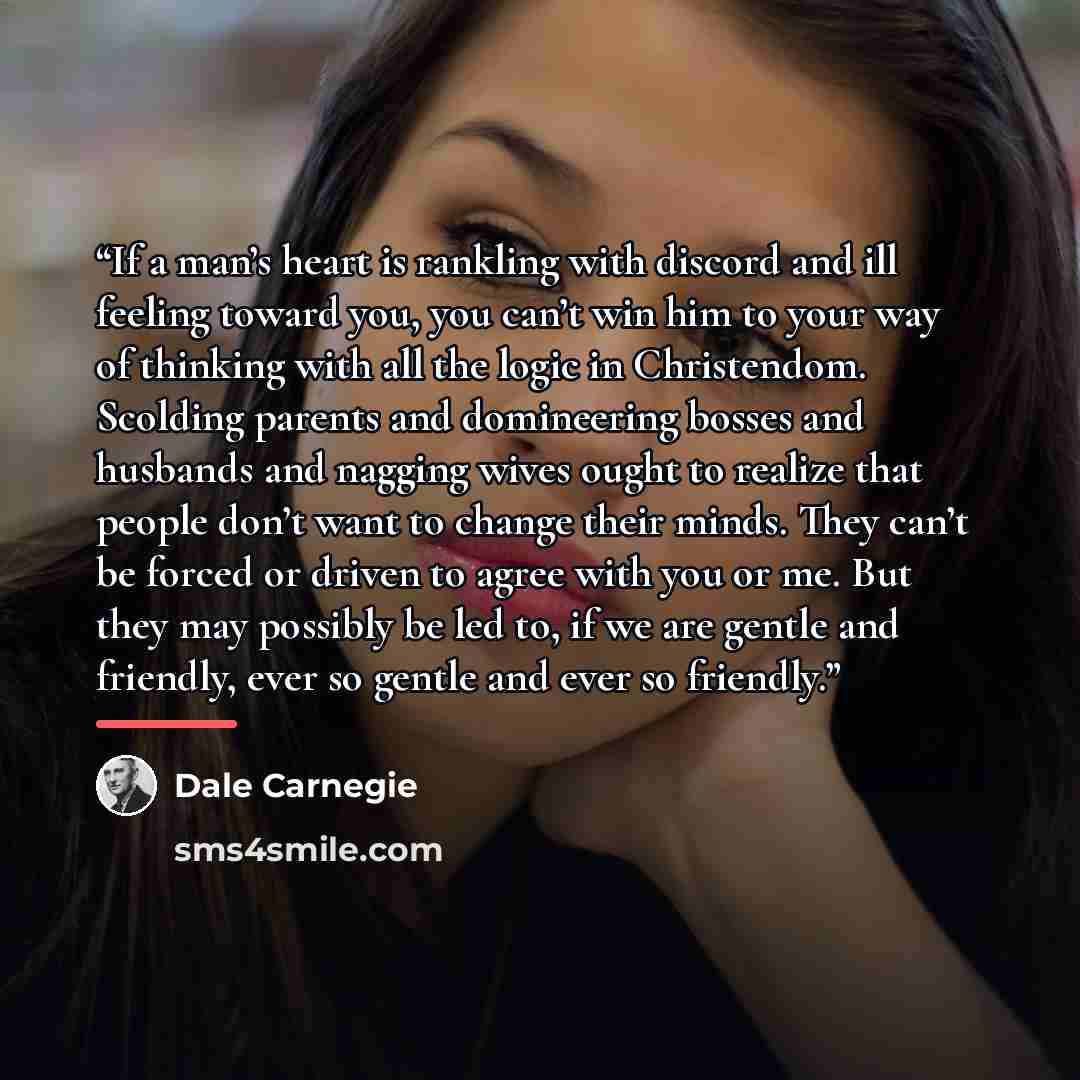“If a man’s heart is rankling with discord and ill feeling toward you, you can’t win him to your way of thinking with all the logic in Christendom. Scolding parents and domineering bosses and husbands and nagging wives ought to realize that people don’t want to change their minds. They can’t be…” quote by Dale Carnegie
