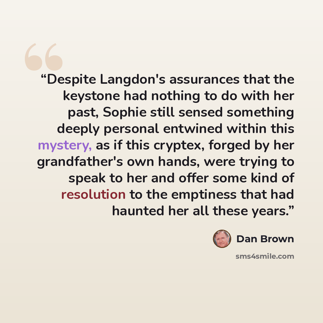 “Despite Langdon's assurances that the keystone had nothing to do with her past, Sophie still sensed something deeply personal entwined within this mystery, as if this cryptex, forged by her grandfather's own hands, were trying to speak to her and offer some kind of resolution to the emptiness that…” quote by Dan Brown