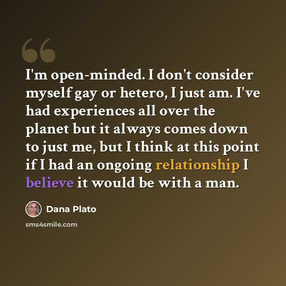 “I'm open-minded. I don't consider myself gay or hetero, I just am. I've had experiences all over the planet but it always comes down to just me, but I think at this point if I had an ongoing relationship I believe it would be with a man.” quote by Dana Plato