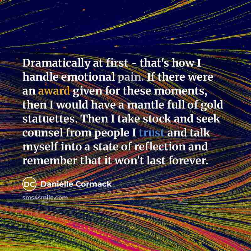 “Dramatically at first - that's how I handle emotional pain. If there were an award given for these moments, then I would have a mantle full of gold statuettes. Then I take stock and seek counsel from people I trust and talk myself into a state of reflection and remember that it won't last forever.” quote by Danielle Cormack