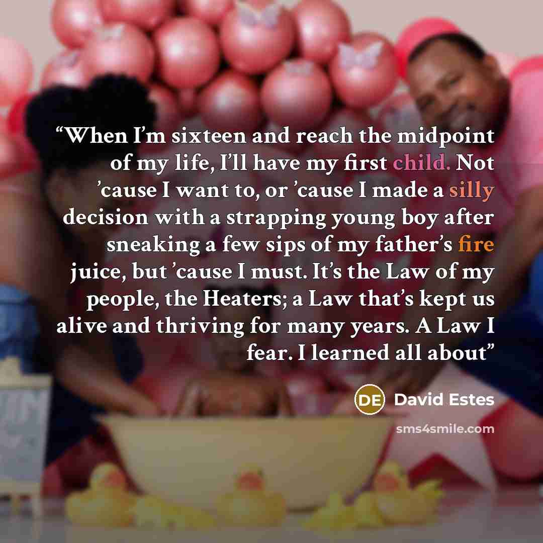“When I’m sixteen and reach the midpoint of my life, I’ll have my first child. Not ’cause I want to, or ’cause I made a silly decision with a strapping young boy after sneaking a few sips of my father’s fire juice, but ’cause I must. It’s the Law of my people, the Heaters; a Law that’s kept us…” quote by David Estes