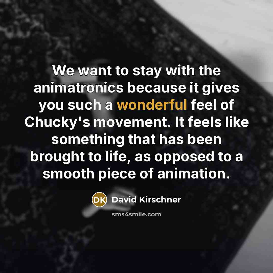 “We want to stay with the animatronics because it gives you such a wonderful feel of Chucky's movement. It feels like something that has been brought to life, as opposed to a smooth piece of animation.” quote by David Kirschner