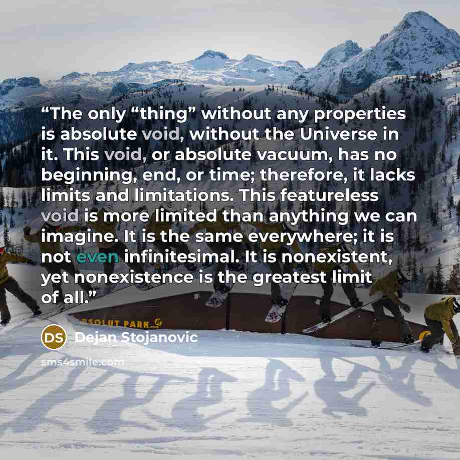 “The only “thing” without any properties is absolute void, without the Universe in it. This void, or absolute vacuum, has no beginning, end, or time; therefore, it lacks limits and limitations. This featureless void is more limited than anything we can imagine. It is the same everywhere; it is not…” quote by Dejan Stojanovic