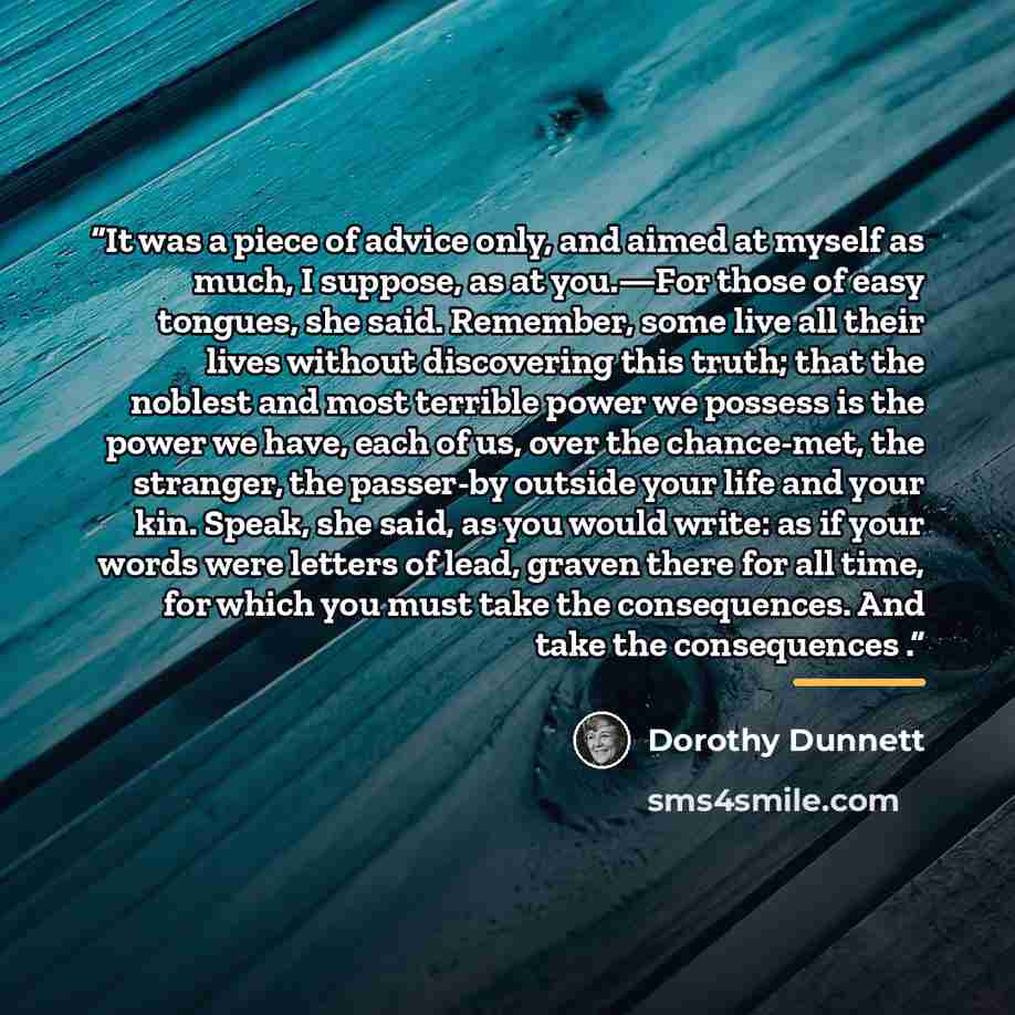 “It was a piece of advice only, and aimed at myself as much, I suppose, as at you.—For those of easy tongues, she said. Remember, some live all their lives without discovering this truth; that the noblest and most terrible power we possess is the power we have, each of us, over the chance-met, the…” quote by Dorothy Dunnett