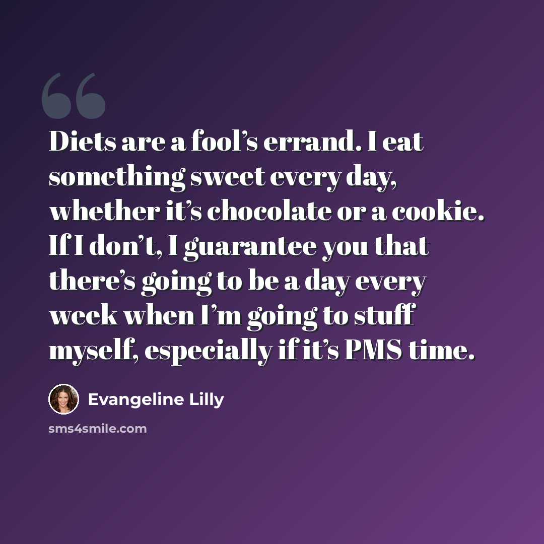 “Diets are a fool’s errand. I eat something sweet every day, whether it’s chocolate or a cookie. If I don’t, I guarantee you that there’s going to be a day every week when I’m going to stuff myself, especially if it’s PMS time.” quote by Evangeline Lilly