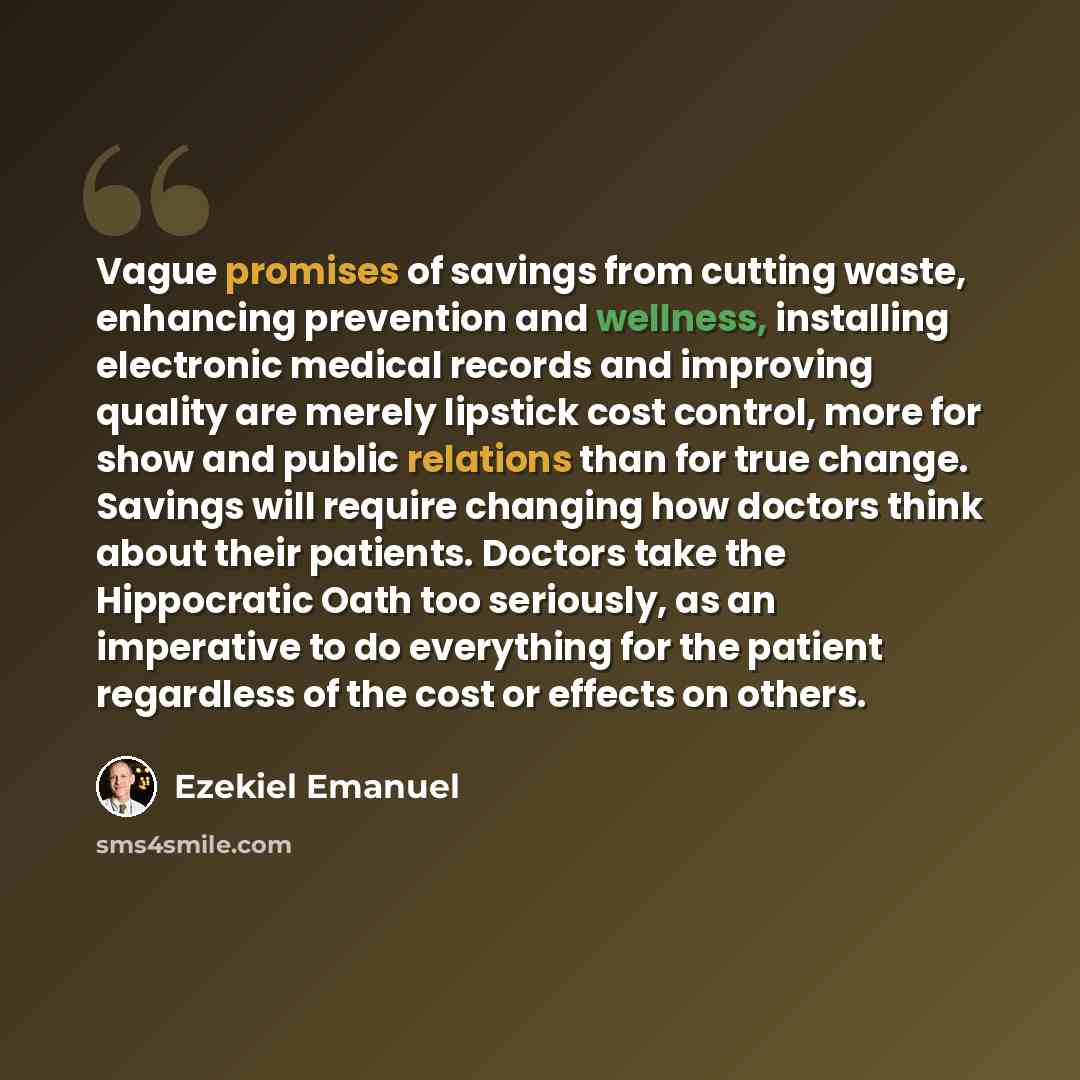 “Vague promises of savings from cutting waste, enhancing prevention and wellness, installing electronic medical records and improving quality are merely lipstick cost control, more for show and public relations than for true change. Savings will require changing how doctors think about their…” quote by Ezekiel Emanuel