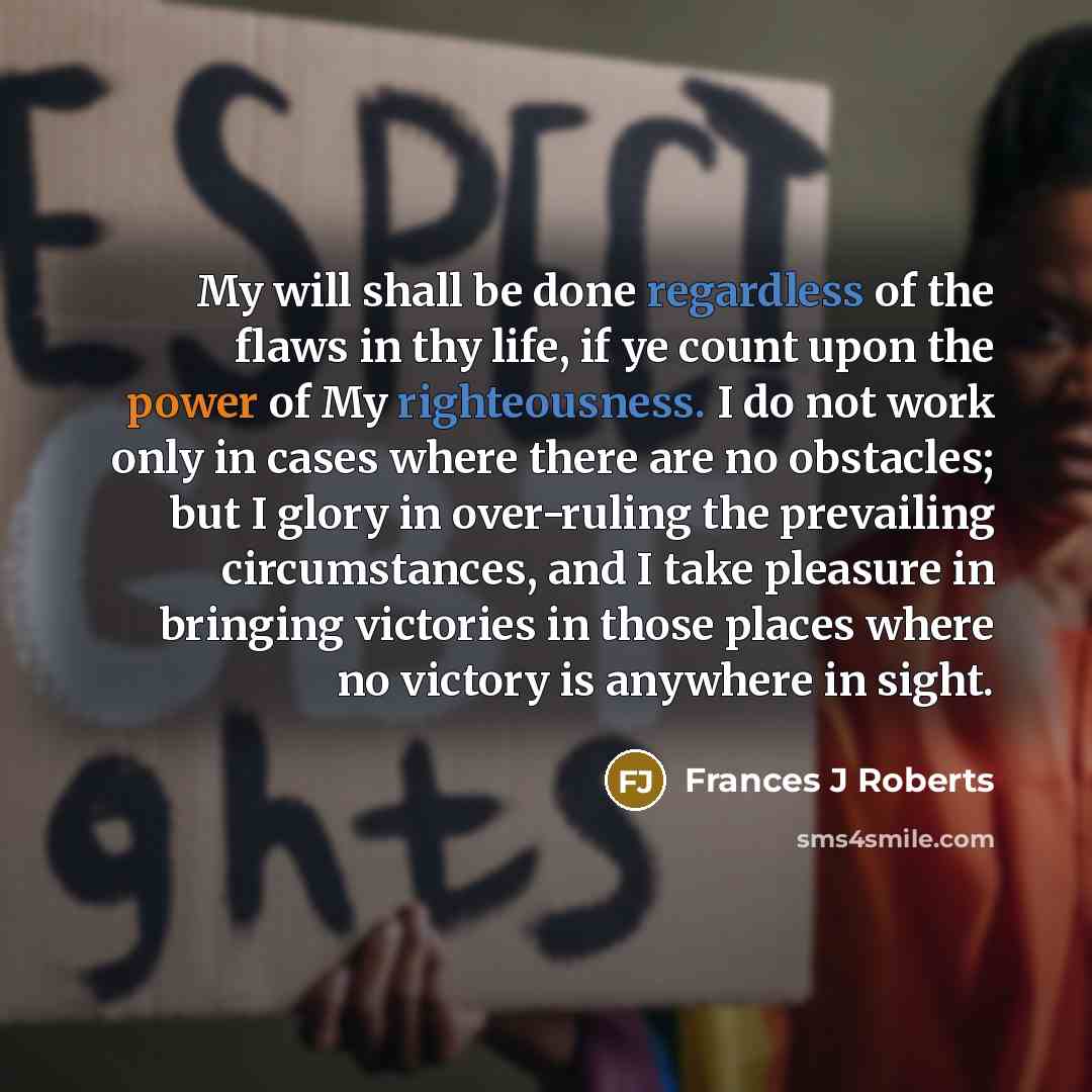 “My will shall be done regardless of the flaws in thy life, if ye count upon the power of My righteousness. I do not work only in cases where there are no obstacles; but I glory in over-ruling the prevailing circumstances, and I take pleasure in bringing victories in those places where no victory…” quote by Frances J Roberts