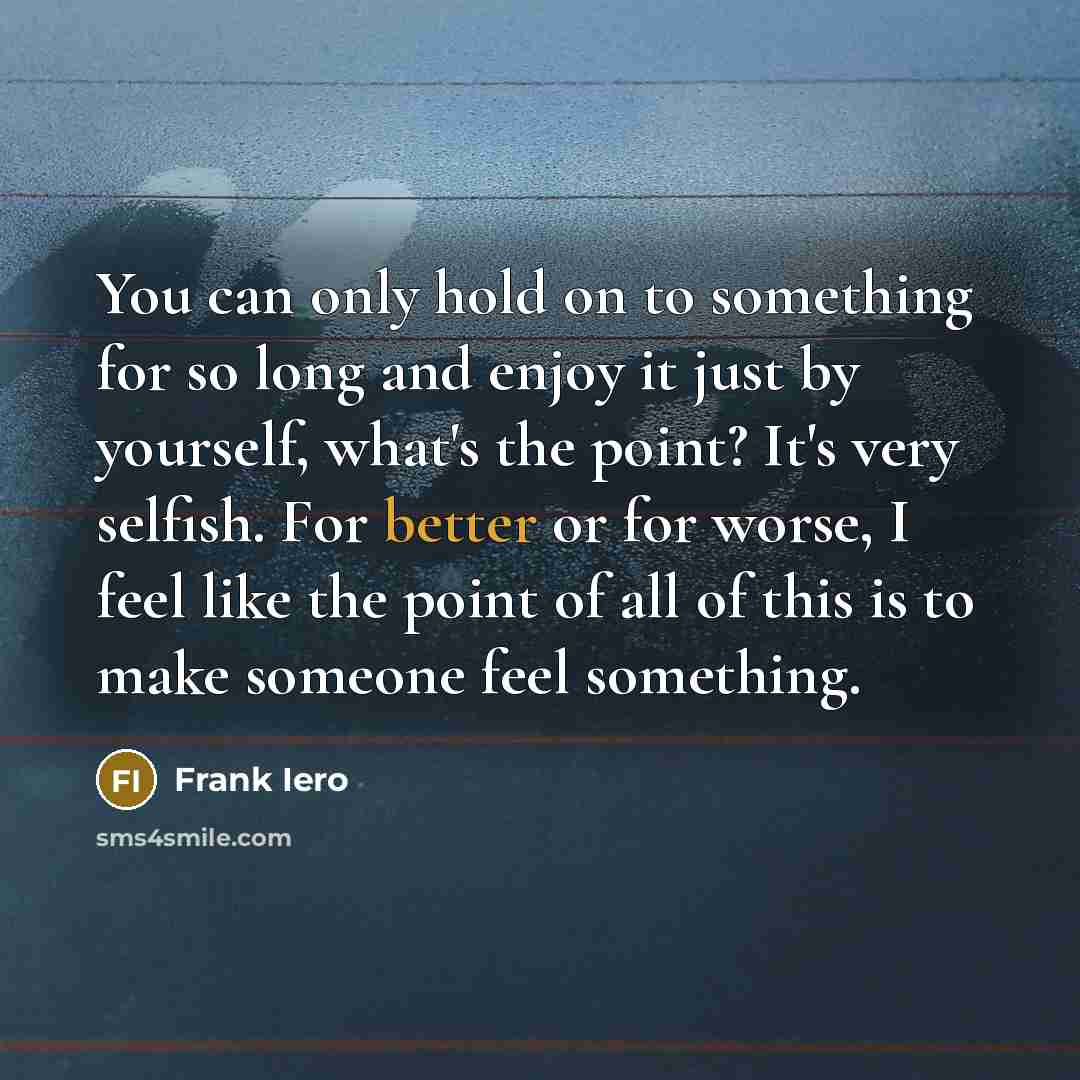 “You can only hold on to something for so long and enjoy it just by yourself, what's the point? It's very selfish. For better or for worse, I feel like the point of all of this is to make someone feel something.” quote by Frank Iero