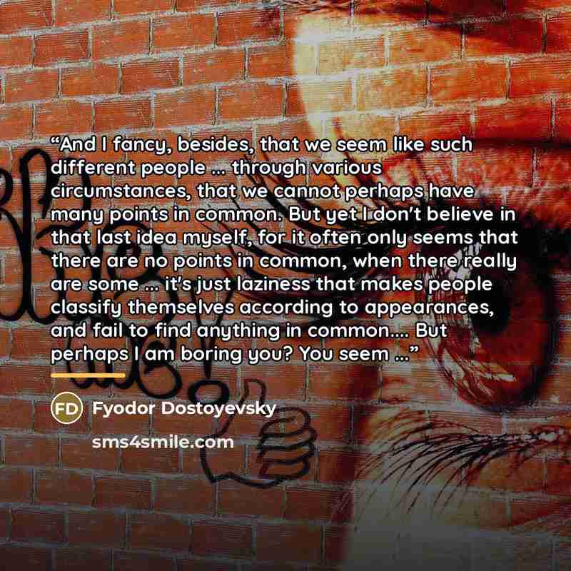 “And I fancy, besides, that we seem like such different people ... through various circumstances, that we cannot perhaps have many points in common. But yet I don't believe in that last idea myself, for it often only seems that there are no points in common, when there really are some ... it's just…” quote by Fyodor Dostoyevsky