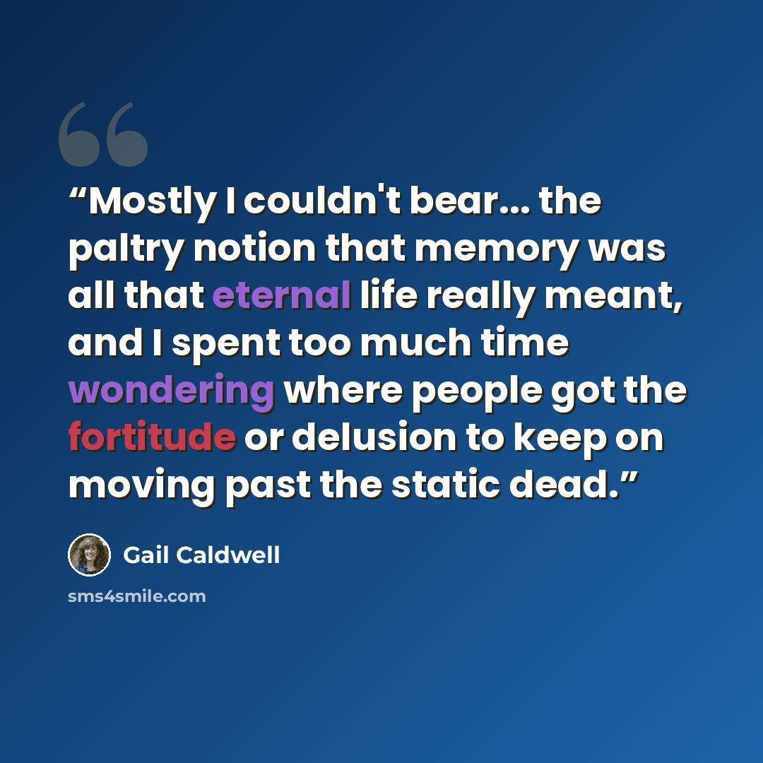 “Mostly I couldn't bear... the paltry notion that memory was all that eternal life really meant, and I spent too much time wondering where people got the fortitude or delusion to keep on moving past the static dead.” quote by Gail Caldwell