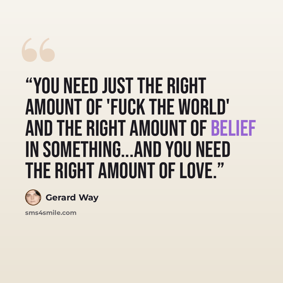 “You need just the right amount of 'Fuck the world' and the right amount of belief in something...and you need the right amount of love.” quote by Gerard Way