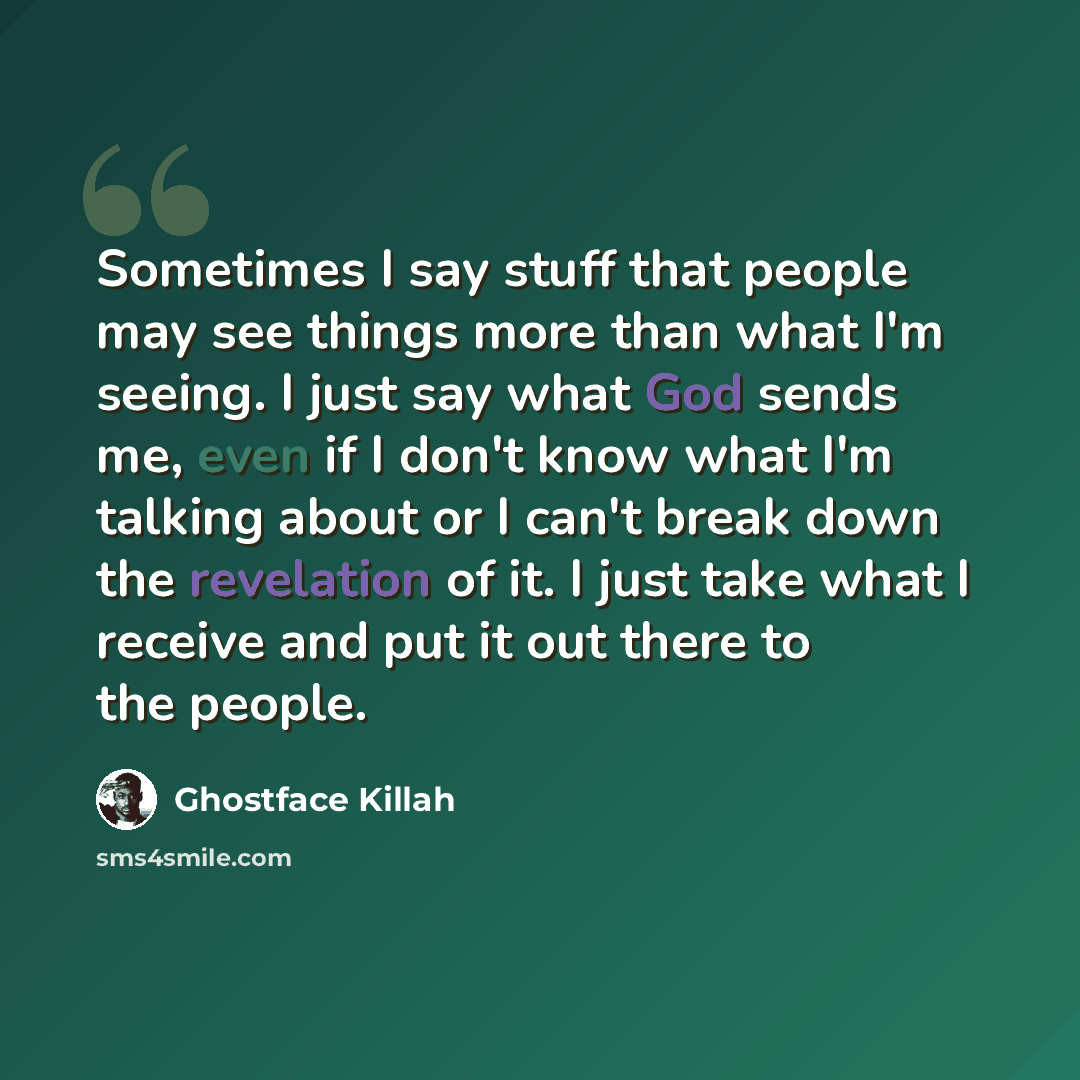 “Sometimes I say stuff that people may see things more than what I'm seeing. I just say what God sends me, even if I don't know what I'm talking about or I can't break down the revelation of it. I just take what I receive and put it out there to the people.” quote by Ghostface Killah
